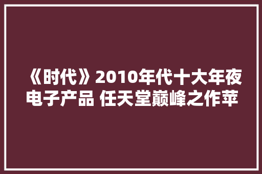 《时代》2010年代十大年夜电子产品 任天堂巅峰之作苹果三款产品入选 《时代》2010年代十大年夜电子产品 任天堂巅峰之作苹果三款产品入选 互联通信
