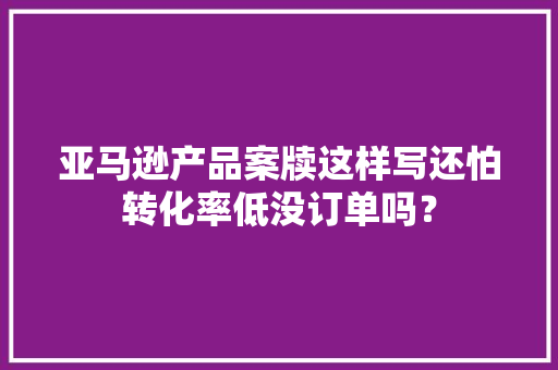 亚马逊产品案牍这样写还怕转化率低没订单吗？