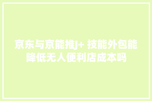 京东与京能推J+ 技能外包能降低无人便利店成本吗