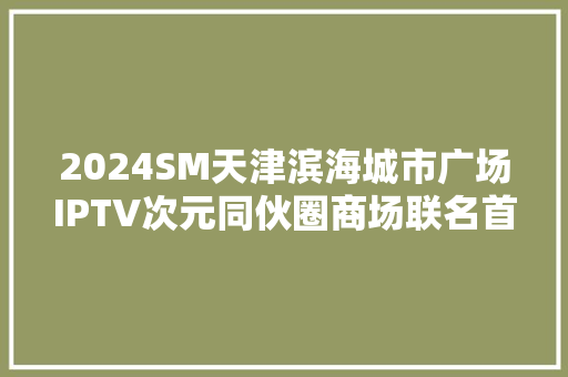 2024SM天津滨海城市广场IPTV次元同伙圈商场联名首站成功启幕