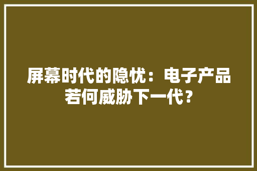屏幕时代的隐忧：电子产品若何威胁下一代？