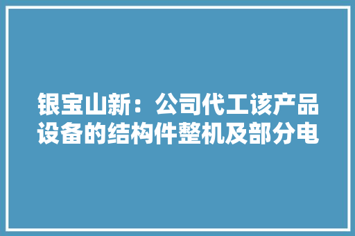 银宝山新：公司代工该产品设备的结构件整机及部分电装组装具体产品介绍请以官方披露信息为准 银宝山新：公司代工该产品设备的结构件整机及部分电装组装具体产品介绍请以官方披露信息为准 智能家居