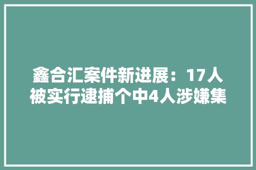 鑫合汇案件新进展：17人被实行逮捕个中4人涉嫌集资诱骗