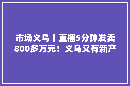 市场义乌丨直播5分钟发卖800多万元！义乌又有新产品火了订单赓续 市场义乌丨直播5分钟发卖800多万元！义乌又有新产品火了订单赓续 人工智能