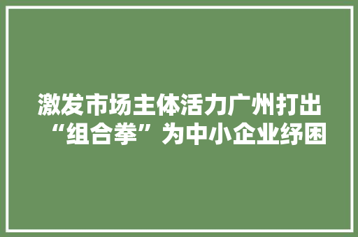 激发市场主体活力广州打出“组合拳”为中小企业纾困解难