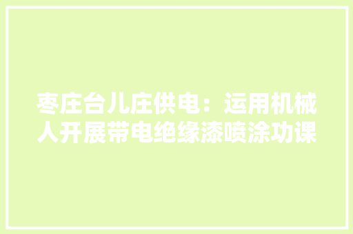 枣庄台儿庄供电：运用机械人开展带电绝缘漆喷涂功课