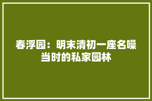 春浮园：明末清初一座名噪当时的私家园林 春浮园：明末清初一座名噪当时的私家园林 互联通信