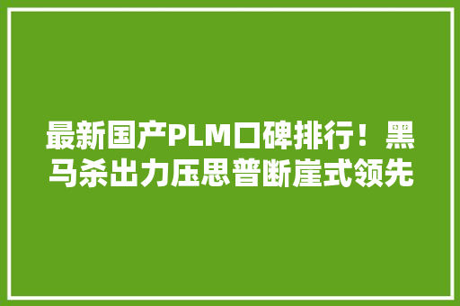 最新国产PLM口碑排行！黑马杀出力压思普断崖式领先！