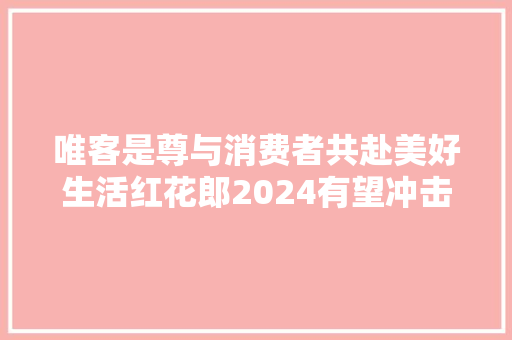 唯客是尊与消费者共赴美好生活红花郎2024有望冲击百亿