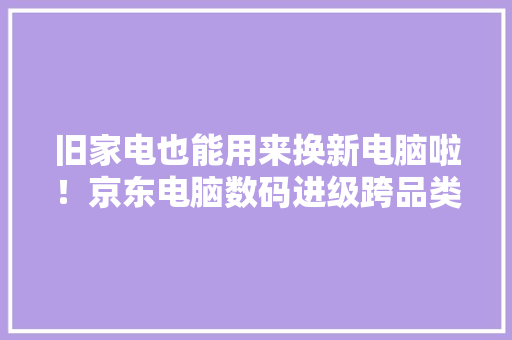 旧家电也能用来换新电脑啦！京东电脑数码进级跨品类以旧换新做事