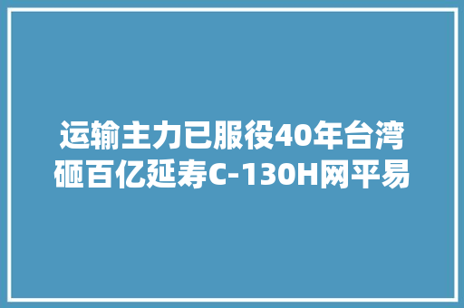 运输主力已服役40年台湾砸百亿延寿C-130H网平易近：真的没须要