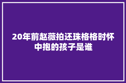 20年前赵薇拍还珠格格时怀中抱的孩子是谁