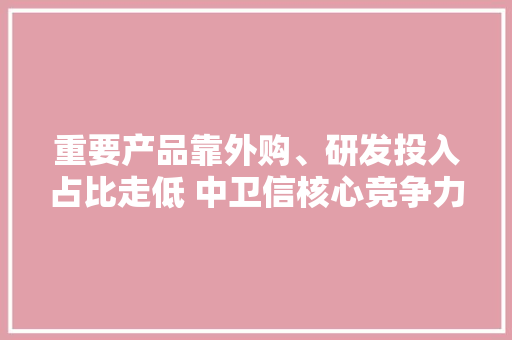 重要产品靠外购、研发投入占比走低 中卫信核心竞争力成色不足