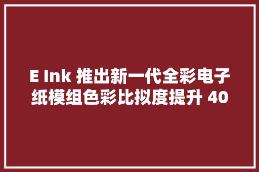 E Ink 推出新一代全彩电子纸模组色彩比拟度提升 40%