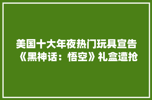 美国十大年夜热门玩具宣告《黑神话：悟空》礼盒遭抢购 | 周汇第127期