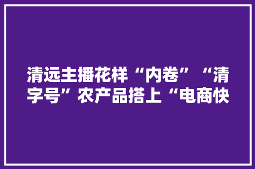 清远主播花样“内卷”“清字号”农产品搭上“电商快车”