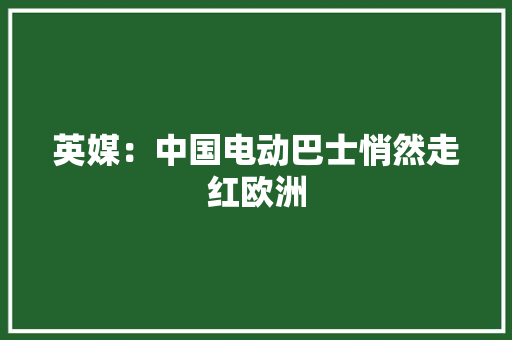 英媒：中国电动巴士悄然走红欧洲