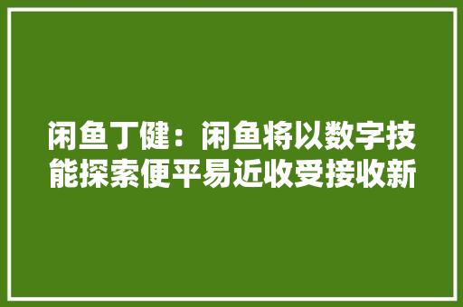 闲鱼丁健：闲鱼将以数字技能探索便平易近收受接收新模式 助力以旧换新 闲鱼丁健：闲鱼将以数字技能探索便平易近收受接收新模式 助力以旧换新 智能家居