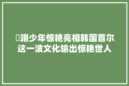 雲翊少年惊艳亮相韩国首尔这一波文化输出惊艳世人