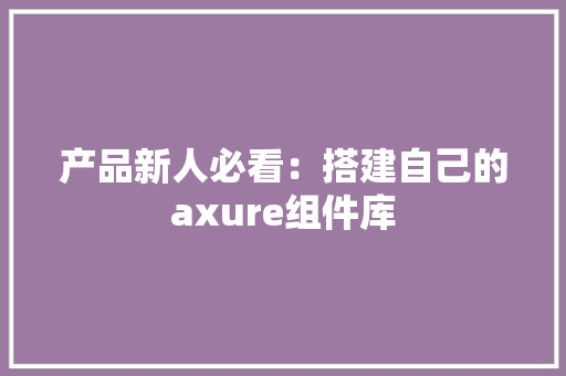 产品新人必看：搭建自己的axure组件库