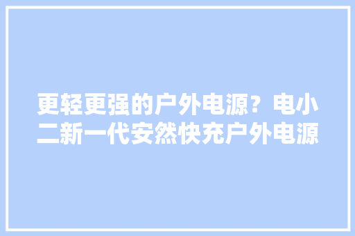 更轻更强的户外电源？电小二新一代安然快充户外电源1000 Pro 2 更轻更强的户外电源？电小二新一代安然快充户外电源1000 Pro 2 人工智能