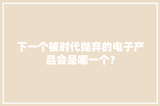 下一个被时代抛弃的电子产品会是哪一个？ 下一个被时代抛弃的电子产品会是哪一个？ 智能科技