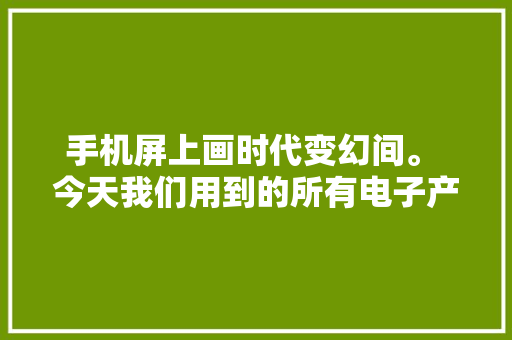 手机屏上画时代变幻间。 今天我们用到的所有电子产品