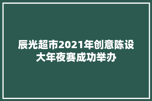 辰光超市2021年创意陈设大年夜赛成功举办