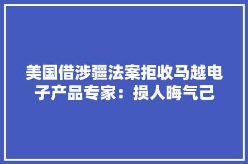 美国借涉疆法案拒收马越电子产品专家：损人晦气己 美国借涉疆法案拒收马越电子产品专家：损人晦气己 智能家居