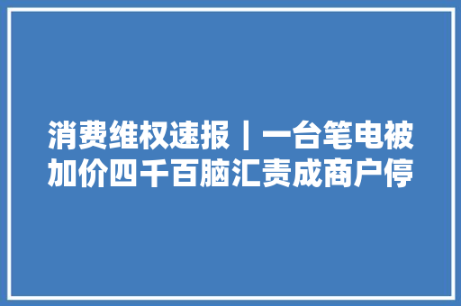消费维权速报｜一台笔电被加价四千百脑汇责成商户停业并退款 消费维权速报｜一台笔电被加价四千百脑汇责成商户停业并退款 互联通信
