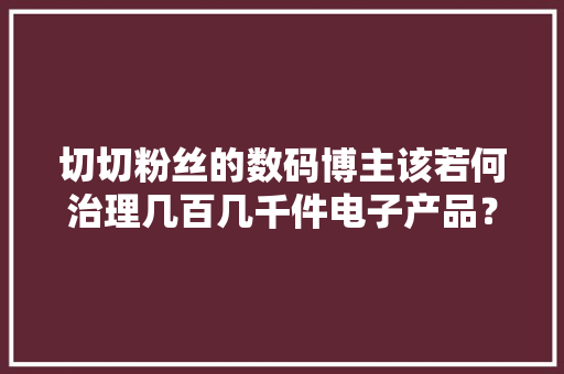 切切粉丝的数码博主该若何治理几百几千件电子产品？ 切切粉丝的数码博主该若何治理几百几千件电子产品？ 智能家居