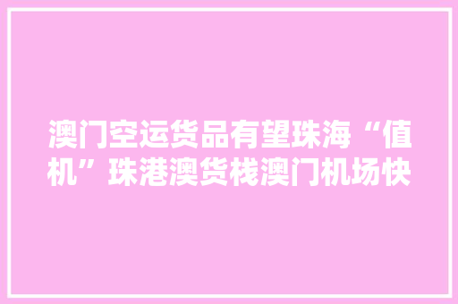 澳门空运货品有望珠海“值机”珠港澳货栈澳门机场快线开通