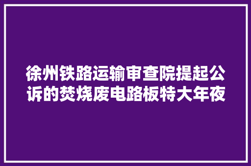 徐州铁路运输审查院提起公诉的焚烧废电路板特大年夜污染情形案一审14名被告人获刑 徐州铁路运输审查院提起公诉的焚烧废电路板特大年夜污染情形案一审14名被告人获刑 智能家居