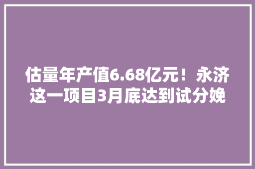 估量年产值6.68亿元！永济这一项目3月底达到试分娩前提！ 估量年产值6.68亿元！永济这一项目3月底达到试分娩前提！ 人工智能