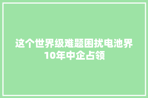 这个世界级难题困扰电池界10年中企占领 这个世界级难题困扰电池界10年中企占领 互联通信