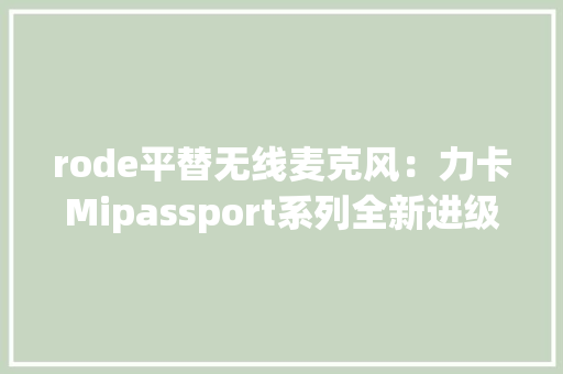 rode平替无线麦克风：力卡Mipassport系列全新进级