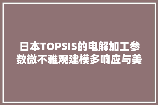 日本TOPSIS的电解加工参数微不雅观建模多响应与美国相差胜远 日本TOPSIS的电解加工参数微不雅观建模多响应与美国相差胜远 智能科技