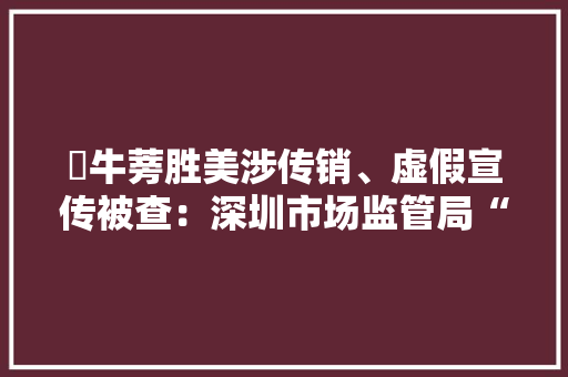 ​牛蒡胜美涉传销、虚假宣传被查：深圳市场监管局“已向公安机关移交线索”林志颖郭富城柳岩曾代言 ​牛蒡胜美涉传销、虚假宣传被查：深圳市场监管局“已向公安机关移交线索”林志颖郭富城柳岩曾代言 人工智能