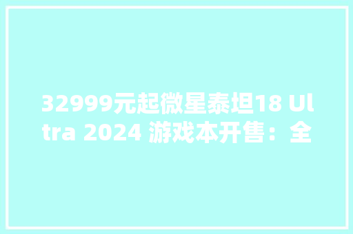 32999元起微星泰坦18 Ultra 2024 游戏本开售：全新HX处理器18英寸大年夜屏 32999元起微星泰坦18 Ultra 2024 游戏本开售：全新HX处理器18英寸大年夜屏 互联通信