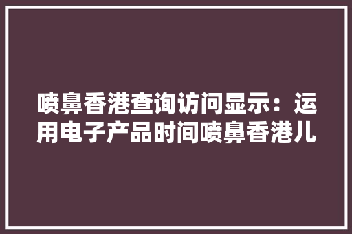 喷鼻香港查询访问显示：运用电子产品时间喷鼻香港儿童比父母还长 喷鼻香港查询访问显示：运用电子产品时间喷鼻香港儿童比父母还长 智能科技