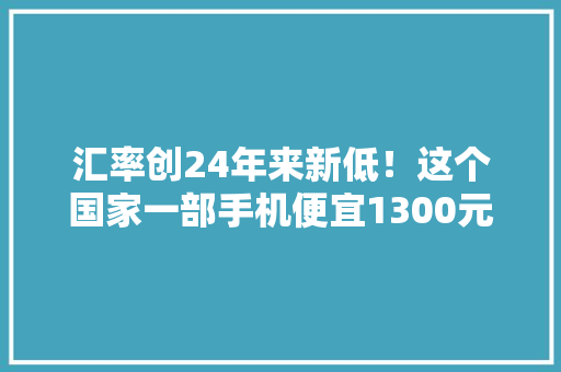 汇率创24年来新低！这个国家一部手机便宜1300元！被他们视为“低价之国” 汇率创24年来新低！这个国家一部手机便宜1300元！被他们视为“低价之国” 智能家居