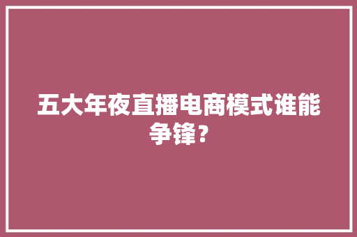 五大年夜直播电商模式谁能争锋？ 五大年夜直播电商模式谁能争锋？ 互联通信
