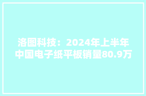洛图科技：2024年上半年中国电子纸平板销量80.9万台