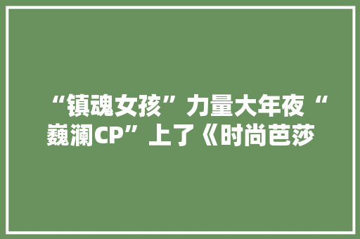 “镇魂女孩”力量大年夜“巍澜CP”上了《时尚芭莎》