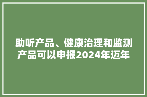 助听产品、健康治理和监测产品可以申报2024年迈年用品产品推广目录