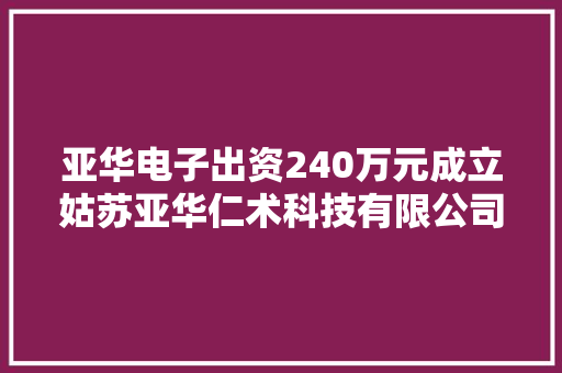 亚华电子出资240万元成立姑苏亚华仁术科技有限公司持股60% 亚华电子出资240万元成立姑苏亚华仁术科技有限公司持股60% 智能家居