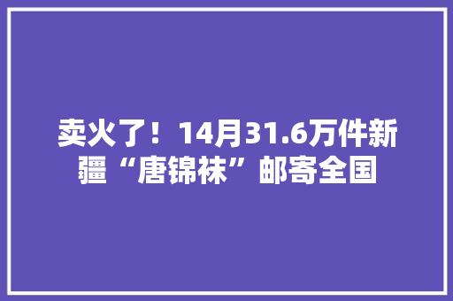 卖火了！14月31.6万件新疆“唐锦袜”邮寄全国 卖火了！14月31.6万件新疆“唐锦袜”邮寄全国 智能科技