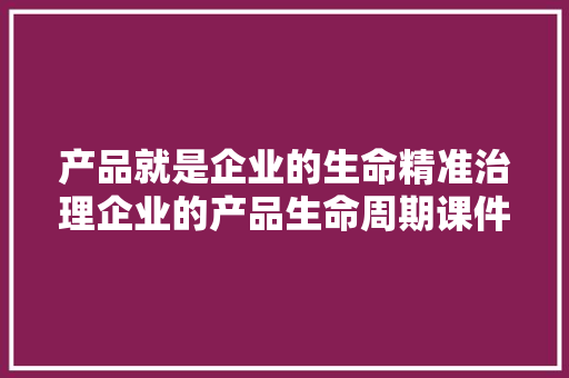 产品就是企业的生命精准治理企业的产品生命周期课件PPT分享 产品就是企业的生命精准治理企业的产品生命周期课件PPT分享 智能科技
