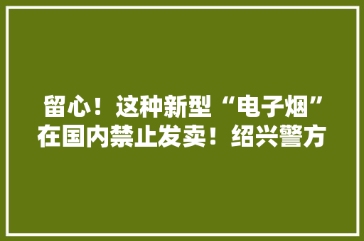 留心！这种新型“电子烟”在国内禁止发卖！绍兴警方破获特大年夜互联网发卖加热不燃烧卷烟案件