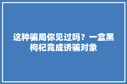 这种骗局你见过吗？一盒黑枸杞竟成诱骗对象